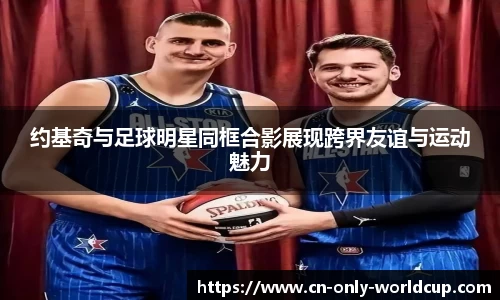 约基奇与足球明星同框合影展现跨界友谊与运动魅力