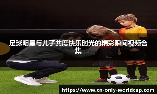 足球明星与儿子共度快乐时光的精彩瞬间视频合集